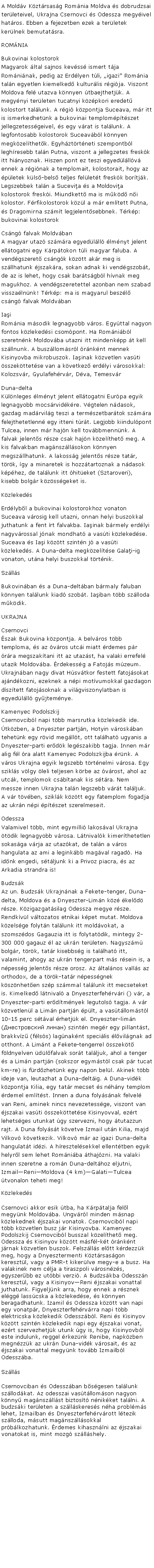 Szvegdoboz: A Moldv Kztrsasg Romnia Moldva s dobrudzsai terleteivel, Ukrajna Csernovci s Odessza megyivel hatros. Ebben a fejezetben ezek a terletek kerlnek bemutatsra.ROMNIABukovinai kolostorok
Magyarok ltal sajnos kevss ismert tja Romninak, pedig az Erdlyen tli, igazi Romnia taln egyetlen kiemelked kulturlis rgija. Viszont Moldova fel utazva knnyen tbaejthetjk. A megynyi terleten tucatnyi kzpkori eredet kolostort tallunk. A rgi kzpontja Suceava, mr itt is ismerkedhetnk a bukovinai templomptszet jellegzetessgeivel, s egy vrat is tallunk. A legfontosabb kolostorok Suceavbl knnyen megkzelthetk. Egyhztrtneti szempontbl leghresebb taln Putna, viszont a jellegzetes freskk itt hinyoznak. Hiszen pont ez teszi egyedlllv ennek a rginak a templomait, kolostorait, hogy az pletek kls-bels teljes fellett freskk bortjk. Legszebbek taln a Sucevia s a Moldovia kolostorok freski. Miundkett ma is mkd ni kolostor. Frfikolostorok kzl a mr emltett Putna, s Dragomirna szmt legjelentsebbnek. Trkp: bukovinai kolostorokCsng falvak Moldvban
A magyar utaz szmra egyedlll lmnyt jelent elltogatni egy Krptokon tli magyar faluba. A vendgszeret csngk kztt akr meg is szllhatunk jszakra, sokan adnak ki vendgszobt, de az is lehet, hogy csak bartsgbl hvnak meg magukhoz. A vendgszeretettel azonban nem szabad visszalnnk! Trkp: ma is magyarul beszl csng falvak MoldvbanIai
Romnia msodik legnagyobb vros. Egyttal nagyon fontos kzlekedsi csompont. Ha Romnibl szeretnnk Moldovba utazni itt mindenkpp t kell szllnunk. A buszllomsrl rnknt mennek Kisinyovba mikrobuszok. Iainak kzvetlen vasti sszekttetse van a kvetkez erdlyi vrosokkal: Kolozsvr, Gyulafehrvr, Dva, TemesvrDuna-delta
Klnleges lmnyt jelent elltogatni Eurpa egyik legnagyobb mocsrvidkre. Vgtelen ndasok, gazdag madrvilg teszi a termszetbartok szmra felejthetetlenn egy itteni trt. Legjobb kiindulpont Tulcea, innen mr hajn kell tovbbmennnk. A falvak jelents rsze csak hajn kzelthet meg. A kis falvakban magnszllsokon knnyen megszllhatunk. A lakossg jelents rsze tatr, trk, gy a minaretek is hozztartoznak a ndasok kphez, de tallunk itt hiteket (Sztaroveri), kisebb bolgr kzssgeket is.KzlekedsErdlybl a bukovinai kolostorokhoz vonaton Suceava vrosig kell utazni, onnan helyi buszokkal juthatunk a fent rt falvakba. Iainak brmely erdlyi nagyvrossal jnak mondhat a vasti kzlekedse. Suceava s Iai kztt szintn j a vasti kzlekeds. A Duna-delta megkzeltse Galai-ig vonaton, utna helyi buszokkal trtnik.Szlls Bukovinban s a Duna-deltban brmaly faluban knnyen tallunk kiad szobt. Iaiban tbb szlloda mkdik.UKRAJNACsernovci
szak Bukovina kzpontja. A belvros tbb temploma, s az vros utci miatt rdemes pr rra megszaktani itt az utazst, ha valaki errefel utazik Moldovba. rdekessg a Fatojs mzeum. Ukrajnban nagy divat Hsvtkor festett fatojsokat ajndkozni, ezeknek a npi motvumokkal gazdagon dsztett fatojsoknak a vilgviszonylatban is egyedlll gyjtemnye.Kamenyec Podolszkij
Csernovcibl napi tbb marsrutka kzlekedik ide. tkzben, a Dnyeszter partjn, Hotyin vroskban tehetnk egy rvid megllt, ott tallhat ugyanis a Dnyeszter-parti erdk legszakibb tagja. Innen mr alig fl ra alatt Kamenyec Podolszkijba rnk. A vros Ukrajna egyik legszebb trtnelmi vrosa. Egy szikls vlgy leli teljesen krbe az vrost, ahol az utck, templomok csbtanak kis stra. Nem messze innen Ukrajna taln legszebb vrt talljuk. A vr tvben, sziklk kztt egy fatemplom fogadja az ukrn npi ptszet szerelmeseit.Odessza
Valamivel tbb, mint egymilli lakosval Ukrajna tdik legnagyobb vrosa. Ltnivalk kimerthetetlen sokasga vrja az utazkat, de taln a vros hangulata az ami a leginkbb magval ragad. Ha idnk engedi, stljunk ki a Privoz piacra, s az Arkadia strandra is!Budzsk
Az un. Budzsk Ukrajnnak a Fekete-tenger, Duna-delta, Moldova s a Dnyeszter-Limn kz keld rsze. Kzigazgatsilag Odessza megye rsze. Rendkvl vltozatos etnikai kpet mutat. Moldova kzelsge folytn tallunk itt moldvokat, a szomszdos Gagauzia itt is folytatdik, mintegy 2-300 000 gagauz l az ukrn terleten. Nagyszm bolgr, trk, tatr kisebbsg is tallhat itt, valamint, ahogy az ukrn tengerpart ms rsein is, a npessg jelents rsze orosz. Az ltalnos valls az orthodox, de a trk-tatr npessgnek ksznheten szp szmmal tallunk itt mecseteket is. Kimelked ltnival a Dnyeszterfehrvri () vr, a Dnyeszter-parti erdtmnyek legutols tagja. A vr kzvetlenl a Limn partjn plt, a vastllomstl 10-15 perc stval rhetjk el. Dnyeszter-limn (Днестровский лиман) szintn megr egy pillantst, brakkvz (flss) lagnaknt specilis lvilgnak ad otthont. A Limnt a Fekete-tengerrel sszekt fldnyelven dlfalvak sort talljuk, ahol a tenger s a Limn partjn (sokszor egymstl csak pr tucat km-re) is frdzhetnk egy napon bell. Akinek tbb ideje van, leutazhat a Duna-deltig. A Duna-vidk kzpontja Kilia, egy tatr mecset s nhny templom rdemel emltst. Innen a duna folysnak felvel van Reni, aminek nincs nevezetessge, viszont van jszakai vasti sszekttetse Kisinyovval, ezrt lehetsges utunkat gy szervezni, hogy tutazzun rajt. A Duna folyst kvetve Izmail utn Kilia, majd Vilkov kvetkezik. Vilkov mr az igazi Duna-delta hangulatt idzi. A hresztelsekkel ellenttben egyik helyrl sem lehet Romniba thajzni. Ha valaki innen szeretne a romn Duna-delthoz eljutni, IzmailReniMoldova (4 km)GalatiTulcea tvonalon teheti meg!KzlekedsCsernovci akkor esik tba, ha Krptalja fell megynk Moldovba. Ungvrl minden msnap kzlekednek jszakai vonatok. Csernovcibl napi tbb kzvetlen busz jr Kisinyovba. Kamenyec Podolszkij Csernovcibl busszal kzelthet meg. Odessza s Kisinyov kztt msfl-kt rnknt jrnak kzvetlen buszok. Felszlls eltt krdezzk meg, hogy a Dnyesztermenti Kztrsasgon keresztl, vagy a PMR-t kikerlve megy-e a busz. Ha valakinek nem clja a tiraszpoli vrosnzs, egyszerbb ez utbbi verzi. A Budzskba Odesszn keresztl, vagy a KisinyovReni jszakai vonattal juthatunk. Figyeljnk arra, hogy ennek a rsznek elgg lasscska a kzlekedse, s knnyen beragadhatunk. Izamil s Odessza kztt van napi egy vonatpr, Dnyeszterfehrvrra napi tbb elektricska kzlekedik Odesszbl. Reni s Kisinyov kztt szintn kzlekedik napi egy jszakai vonat, ezrt szervezhetjk utunk gy is, hogy Kisinyovbl este indulunk, reggel rkeznk Renibe, napkzben megnzzk az ukrn Duna-vidk vrosait, s az jszakai vonattal megynk tovbb Izmailbl Odesszba. SzllsCsernovciban s Odesszban bsgesen tallunk szllodkat. Az odesszai vastllomson nagyon knny magnszllst biztost nnikket tallni. A budzski terleten a szllskeress nha problms lehet, Izmailban s Dnyeszterfehrvrott ltezik szlloda, msutt magnszllsokkal prblkozhatunk. rdemes kihasznlni az jszakai vonatokat is, mint mozg szllshely.
