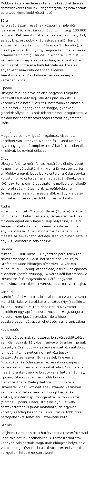 Szvegdoboz: Moldova szaki terletein kiterjedt sksgokat, lanks dombvidkeket tallunk. Idegenforgalmilag nem szmt az orszg kiemelked rszei kz.Blti
Az orszg szaki rsznek kzpontja, jelents iparvros, kzlekedsi csompont, mintegy 130 000 lakossal. Kt templomot rdemes kiemelni Bli-bl, az egyik az orthodox vilg szvben ll, barokk stlus katolikus templom (Biserica Sf. Nicole), a msik pedig a Szt. Gyrgy nagyvrtan nevt visel rmny templom (Biserica Sf. Grigore Iluministul). Aki nem jrt mg a Kaukzusban, egy picit azt a hangulatot hozza el a bli laktelepek kz az egybknt nem klnsebben rdekes templomocska. Ms klns nevezetessg a vrosban nincs. Lipcani
Ukrajna fell rkezve az els nagyobb telepls. Pnzvltsi lehetsg, jelents piac van itt. A kzelben tallhat Criva falu hatrban tallhat a Fld hatodik legnagyobb barlangja, gynyr gipszkristlyokkal. Csak felszerelssel ltogathat, a Moldv barlangszszvetsgel trtnt egyeztets utn.Edine
Maga a vros nem igazn izgalmas, viszont a kzelben van Tirnova/Тырнова falu, ahol Moldova egyik legrgibb ktemploma tallhat, tradicionlis -moldvai, bukovinai stlusban. Otaci
Ukrajna fell szintn fontos hatrtkelhely, vasti kzpont. A vrosktl 4 km-re, a Dnyeszter parton ll Moldova egyik legsibb kolostora, a Calarasovka kolostor. A kolostorban jelenleg apck lnek, de a XVII.sz-i templom ltogathat. A mellette emelked dombrl szp kilts nylik az pletekre, a Dnyeszterre, s a krnyez erdkre. Egy kis patak vlgyben vzesst, s tbb forrst is tallni. Rudhi
Az elbb emltett Otaci-bl Sarok (Soroca) fel tart ttl pr km. Letr, ez a kis, Dnyeszter-parti falu. Moldova egyetlen vilgrksgi helyszne, a Balti-tengerFekete-tengert felmr szintezsi vonal egyik llomsa. A helysznt emlktbla jelzi. Nem messze az emlkoszloptl egy szp vlgyben stlva egy kis kolostort is tallhatunk.Soroca
Mintegy 30 000 lakos, Dnyeszter-parti telepls. Nevezetessge a XV.sz-bl szrmaz vr, rajta Stefan cel Mare bikafejes cmervel. A vr ma mzeum, 9-16 rig ltogathat, csekly belpjegy ellenben (htf sznnap). A vros dli hatrban, a Dnyeszter fel magasod sziklrl nagyszer panorma trul elnk a vrosra s a krnyez tjra.Casuti
Saroktl pr km-re szakra tallhat ez a Dnyeszter-menti kis falu. A Sarokkal ellenttes (Ny-i) szln a falunak, prszz m-re a hzaktl, a Dnyeszter kzelben egy apr kolostor hzdik meg. Maga a kolostor nem igazn rdekes, de a kzeli patakvlgyben strazsi lehetsg van a turistknak.KzlekedsA fbb vrosoknak rendszeres busz-sszekttetse van Kisinyovval. Bli-be Kisinyovl rnknt jrnak buszok, a CsernovciKisinyov nemzetkzi autbusz is megll itt. Kzvetlen nemzetkzi busz-sszekttets Iasival, Bukaresttel, Kijeven t Moszkvval s Odesszval. Az szaki orszgrsz vrosaival szintn j az sszekttets, Soroca tlag msfl rnknt indul buszokkal rhet el. Edine, Lipcani, Otaci szintn napi tbb busszal megkzelthet. Kielgthetnek mondhat a Dnyeszter-vidk kzpontjnak szmt Rezinval val sszekttets (esetleg Floretiben t kell szllni), szintn napi tbb jrattal. A tbbi vros (Soroca, Lipcani, Otaci, stb.) Kisinyovval val sszekttetse is jnak mondhat, de egyms kztt, s fleg kisebb helyekre utazva tbb rs beragadsokra felttlenl szmtani kell!SzllsBliben, Sarokban s a hatrvrosnak szmt Otaci-ban tallhatunk szllodkat. A termszetbartok knnyen tallhatnak maguknak eldugott helyeket a vadkempingezshez, de az ukrn, romn hatrok krnykn inkbb ne strazzunk!
