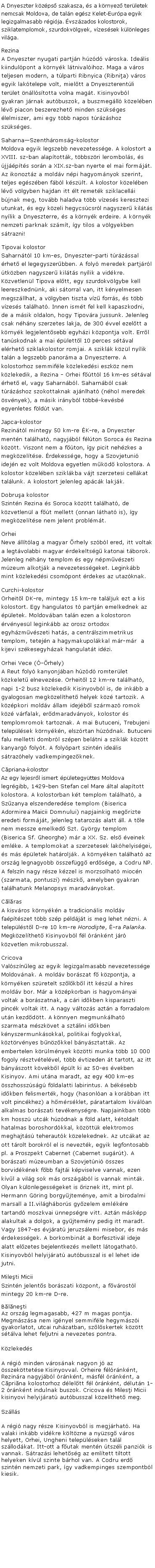 Szvegdoboz: A Dnyeszter kzps szakasza, s a krnyez terletek nemcsak Moldova, de taln egsz Kelet-Eurpa egyik legizgalmasabb rgija. vszzados kolostorok, sziklatemplomok, szurdokvlgyek, vzessek klnleges vilga.Rezina
A Dnyeszter nyugati partjn hzd vroska. Idelis kiindulpont a krnyk ltnivalihoz. Maga a vros teljesen modern, a tlparti Ribnyica (Ribnia) vros egyik laktelepe volt, mieltt a Dnyeszterentli terlet nllstotta volna magt. Kisinyovbl gyakran jrnak autbuszok, a buszmegll kzelben lv piacon beszerezhet minden szksges lelmiszer, ami egy tbb napos trzshoz szksges.SaharnaSzenthromsg-kolostor
Moldova egyik legszebb nevezetessge. A kolostort a XVIII. sz-ban alaptottk, tbbszri lerombols, s jjpts sorn a XIX.sz-ban nyerte el mai formjt. Az ikonoztz a moldv npi hagyomnyok szerint, teljes egszben fbl kszlt. A kolostor kzelben lv vlgyben hajdan itt lt remetk sziklacelli bjnak meg, tovbb haladva tbb vzess keresztezi utunkat, s egy kzeli hegycscsrl nagyszer kilts nylik a Dnyeszterre, s a krnyk erdeire. A krnyk nemzeti parknak szmt, gy tilos a vlgyekben strazni!Tipovai kolostor
Saharntl 10 km-es, Dnyeszter-parti trzssal rhet el legegyszerbben. A foly meredek partjrl tkzben nagyszer kilts nylik a vidkre. Kzvetlenl Tipova eltt, egy szurdokvlgybe kell leereszkednnk, aki storral van, itt knyelmesen megszllhat, a vlgyben tiszta vz forrs, s tbb vzess tallhat. Innen ismt fel kell kapaszkodni, de a msik oldalon, hogy Tipovra jussunk. Jelenleg csak nhny szerzetes lakja, de 300 vvel ezeltt a krnyk legjelentsebb egyhzi kzpontja volt. Errl tanskodnak a mai plettl 10 perces stval elrhet sziklakolostor romjai. A sziklk kzl nylik taln a legszebb panorma a Dnyeszterre. A kolostorhoz semmifle kzlekedsi eszkz nem kzlekedik, a Rezina - Orhei fttl 16 km-es stval rhet el, vagy Saharnbl. Saharnbl csak trzshoz szokottaknak ajnlhat (nhol meredek svnyek), a msik irnybl tbb-kevsb egyenletes fldt van.Japca-kolostor
Rezintl mintegy 50 km-re K-re, a Dnyeszter mentn tallhat, nagyjbl flton Soroca s Rezina kztt. Viszont nem a fton, gy picit nehzkes a megkzeltse. rdekessge, hogy a Szovjetuni idejn ez volt Moldova egyetlen mkd kolostora. A kolostor kzelben sziklkba vjt szerzetesi cellkat tallunk. A kolostort jelenleg apck lakjk.Dobrua kolostor
Szintn Rezina s Soroca kztt tallhat, de kzvetlenl a ft mellett (onnan lthat is), gy megkzeltse nem jelent problmt. Orhei
Neve lltlag a magyar rhely szbl ered, itt voltak a legtvolabbi magyar rdekeltsg katonai tborok. Jelenleg nhny templom s egy npmvszeti mzeum alkotjk a nevezetessgeket. Leginkbb mint kzlekedsi csompont rdekes az utazknak.Curchi-kolostor
Orheitl DK-re, mintegy 15 km-re talljuk ezt a kis kolostort. Egy hangulatos t partjn emelkednek az pletek. Moldovban taln ezen a kolostoron rvnyesl leginkbb az orosz ortodox egyhzmvszeti hats, a centrlszimmetrikus templom, tetejn a hagymakupolkkal mr-mr  a kijevi szkesegyhzak hangulatt idzi.Orhei Vece (-rhely)
A Reut foly kanyonjban hzd romterlet kzkelet elnevezse. Orheitl 12 km-re tallhat, napi 1-2 busz kzlekedik Kisinyovbl is, de inkbb a gyalogosan megkzelthet helyek kz tartozik. A kzpkori moldv llam idejbl szrmaz romok kz vrfalak, erdmaradvnyok, kolostor s templomromok tartoznak. A mai Butuceni, Trebujeni teleplsek krnykn, elszrtan hzdnak. Butuceni falu melletti dombrl szpen beltni a sziklk kztt kanyarg folyt. A folypart szintn idelis strazhely vadkempingezknek.Cpriana-kolostor
Az egy lejesrl ismert pletegyttes Moldova legrgibb, 1429-ben Stefan cel Mare ltal alaptott kolostora. A kolostorban kt templom tallhat, a Szzanya elszenderedse templom (Biserica Adormirea Maicii Domnului) napjainkig megrizte eredeti formjt, jelenleg tatarozs alatt ll. A tle nem messze emelked Szt. Gyrgy templom (Biserica Sf. Gheorghe) mr a XX. Sz. els veinek emlke. A templomokat a szerzetesek lakhelyisgei, s ms pletek hatroljk. A krnyken tallhat az orszg legnagyobb sszefgg erdsge, a Codru NP. A felszn nagy rsze kzzel is morzsolhat miocn (szarmata, pontuszi) mszk, amelyben gyakran tallhatunk Melanopsys maradvnyokat. Clras
A kisvros krnykn a tradicionlis moldv faptszet tbb szp pldjt is meg lehet nzni. A teleplstl D-re 10 km-re Horodite, -ra Palanka. Megkzelthet Kisinyovbl fl rnknt jr kzvetlen mikrobusszal. Cricova
Valsznleg az egyik legizgalmasabb nevezetessge Moldovnak. A moldv borszat f kzpontja, a krnyken szretelt szlkbl itt kszl a hres moldv bor. Mr a kzpkorban is hagyomnyai voltak a borszatnak, a cri idkben kisparaszti pinck voltak itt. A nagy vltozs aztn a forradalom utn kezddtt. A knnyen megmunklhat szarmata mszkvet a sztlini idkben knyszermunksokkal, politikai foglyokkal, kztrvnyes bnzkkel bnysztattk. Az embertelen krlmnyek kztti munka tbb 10 000 fogoly rsztvtelvel, tbb vtizeden t tartott, az itt bnyszott kvekbl plt ki az 50-es vekben Kisinyov. Ami utna maradt, az egy 400 km-es sszhosszsg fldalatti labirintus. A bksebb idkben felismertk, hogy (hasonlan a korbban itt volt pinckhez) a hmrsklet, pratartalom kivlan alkalmas borszati tevkenysgre. Napjainkban tbb km hossz utck hzdnak a fld alatt, ktoldalt hatalmas boroshordkkal, kzttk elektromos meghajts teherautk kzelekednek. Az utckat az ott trolt borokrl el is neveztk, egyik legfontosabb pl. a Proszpekt Cabernet (Cabernet sugrt). A borszati mzeumban a Szovjetni sszes borvidknek fbb fajti kpviselve vannak, ezen kvl a vilg sok ms orszgbl is vannak mintk. Olyan klnlegessgeket is riznek itt, mint pl. Hermann Gring borgyjtemnye, amit a birodalmi marsall a II.vilghbors gyzelem emlkre tartand moszkvai nnepsgre vitt. Aztn mskpp alakultak a dolgok, a gyjtemny pedig itt maradt. Vagy 1847-es vjrat jeruzslemi misebor, s ms rdekessgek. A borkombint a Borfesztivl ideje alatt elzetes bejelentkezs mellett ltogathat. Kisinyovbl helyijrat autbusszal is el lehet ide jutni.Mileti Micii
Szintn jelents borszati kzpont, a fvrostl mintegy 20 km-re D-re.Blneti
Az orszg legmagasabb, 427 m magas pontja. Megmszsa nem ignyel semmifle hegymszi gyakorlatot, utcai ruhzatban, szlskertek kztt stlva lehet feljutni a nevezetes pontra.KzlekedsA rgi minden vrosnak nagyon j az sszekttetse Kisinyovval. Orheire flrnknt, Rezinra nagyjbl rnknt, msfl rnknt, a Cprina kolostorhoz dleltt fl rnknt, dlutn 1-2 rnknt indulnak buszok. Cricova s Milesi Micii kisinyovi helyijrat autbusszal kzelthet meg.SzllsA rgi nagy rsze Kisinyovbl is megjrhat. Ha valaki inkbb vidkre kltzne a nyzsg vros helyett, Orhei, Ungheni teleplseken tall szllodkat. Itt-ott a futak mentn tszli panzik is vannak. Strazsi lehetsg az emltett tiltott helyeken kvl szinte brhol van. A Codru erd szintn nemzeti park, gy vadkempinges szempontbl kiesik. 