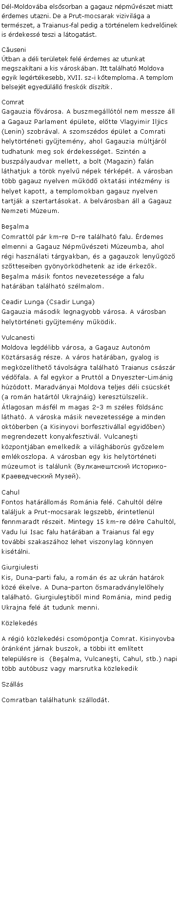 Szvegdoboz: Dl-Moldovba elssorban a gagauz npmvszet miatt rdemes utazni. De a Prut-mocsarak vizivilga a termszet, a Traianus-fal pedig a trtnelem kedvelinek is rdekess teszi a ltogatst.Cuseni
tban a dli terletek fel rdemes az utunkat megszaktani a kis vroskban. Itt tallhat Moldova egyik legrtkesebb, XVII. sz-i ktemploma. A templom belsejt egyedlll freskk dsztik.Comrat
Gagauzia fvrosa. A buszmeglltl nem messze ll a Gagauz Parlament plete, eltte Vlagyimir Iljics (Lenin) szobrval. A szomszdos plet a Comrati helytrtneti gyjtemny, ahol Gagauzia mltjrl tudhatunk meg sok rdekessget. Szintn a buszplyaudvar mellett, a bolt (Magazin) faln lthatjuk a trk nyelv npek trkpt. A vrosban tbb gagauz nyelven mkd oktatsi intzmny is helyet kapott, a templomokban gagauz nyelven tartjk a szertartsokat. A belvrosban ll a Gagauz Nemzeti Mzeum.Bealma
Comrattl pr km-re D-re tallhat falu. rdemes elmenni a Gagauz Npmvszeti Mzeumba, ahol rgi hasznlati trgyakban, s a gagauzok lenygz sztteseiben gynyrkdhetenk az ide rkezk. Bealma msik fontos nevezetessge a falu hatrban tallhat szlmalom.Ceadir Lunga (Csadir Lunga)
Gagauzia msodik legnagyobb vrosa. A vrosban helytrtneti gyjtemny mkdik.Vulcanesti 
Moldova legdlibb vrosa, a Gagauz Autonm Kztrsasg rsze. A vros hatrban, gyalog is megkzelthet tvolsgra tallhat Traianus csszr vdfala. A fal egykor a Pruttl a Dnyeszter-Limnig hzdott. Maradvnyai Moldova teljes dli cscskt (a romn hatrtl Ukrajnig) keresztlszelik. tlagosan msfl m magas 2-3 m szles fldsnc lthat. A vroska msik nevezetessge a minden oktberben (a Kisinyovi borfesztivllal egyidben) megrendezett konyakfesztivl. Vulcaneti kzpontjban emelkedik a vilghbors gyzelem emlkoszlopa. A vrosban egy kis helytrtneti mzeumot is tallunk (Вулканештский Историко-Краеведческий Музей).Cahul
Fontos hatrlloms Romnia fel. Cahultl dlre talljuk a Prut-mocsarak legszebb, rintetlenl fennmaradt rszeit. Mintegy 15 km-re dlre Cahultl, Vadu lui Isac falu hatrban a Traianus fal egy tovbbi szakaszhoz lehet viszonylag knnyen kistlni.Giurgiulesti
Kis, Duna-parti falu, a romn s az ukrn hatrok kz kelve. A Duna-parton smaradvnylelhely tallhat. Giurgiuletibl mind Romnia, mind pedig Ukrajna fel t tudunk menni.KzlekedsA rgi kzlekedsi csompontja Comrat. Kisinyovba rnknt jrnak buszok, a tbbi itt emltett teleplsre is  (Bealma, Vulcaneti, Cahul, stb.) napi tbb autbusz vagy marsrutka kzlekedikSzllsComratban tallhatunk szllodt.