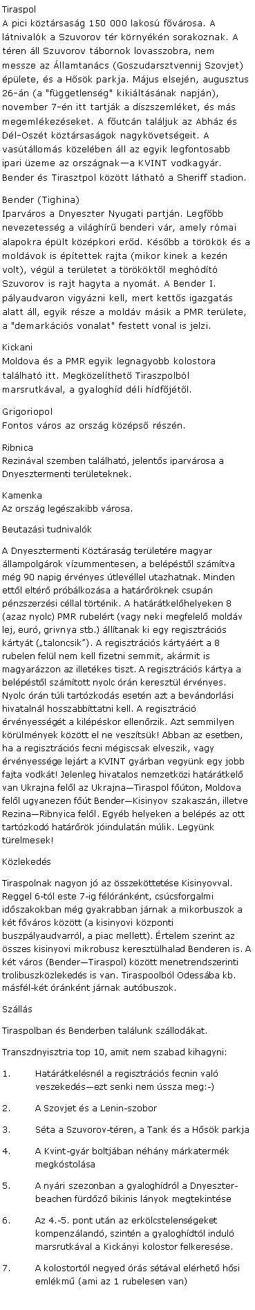 Szvegdoboz: Tiraspol
A pici kztrsasg 150 000 lakos fvrosa. A ltnivalk a Szuvorov tr krnykn sorakoznak. A tren ll Szuvorov tbornok lovasszobra, nem messze az llamtancs (Goszudarsztvennij Szovjet) plete, s a Hsk parkja. Mjus elsejn, augusztus 26-n (a "fggetlensg" kikiltsnak napjn), november 7-n itt tartjk a dszszemlket, s ms megemlkezseket. A futcn talljuk az Abhz s Dl-Oszt kztrsasgok nagykvetsgeit. A vastlloms kzelben ll az egyik legfontosabb ipari zeme az orszgnaka KVINT vodkagyr. Bender s Tirasztpol kztt lthat a Sheriff stadion.Bender (Tighina)
Iparvros a Dnyeszter Nyugati partjn. Legfbb nevezetessg a vilghr benderi vr, amely rmai alapokra plt kzpkori erd. Ksbb a trkk s a moldvok is ptettek rajta (mikor kinek a kezn volt), vgl a terletet a trkktl meghdt Szuvorov is rajt hagyta a nyomt. A Bender I. plyaudvaron vigyzni kell, mert ketts igazgats alatt ll, egyik rsze a moldv msik a PMR terlete, a "demarkcis vonalat" festett vonal is jelzi. Kickani
Moldova s a PMR egyik legnagyobb kolostora tallhat itt. Megkzelthet Tiraszpolbl marsrutkval, a gyaloghd dli hdfjtl.Grigoriopol
Fontos vros az orszg kzps rszn.Ribnica
Rezinval szemben tallhat, jelents iparvrosa a Dnyesztermenti terleteknek.Kamenka
Az orszg legszakibb vrosa.Beutazsi tudnivalkA Dnyesztermenti Kztrasg terletre magyar llampolgrok vzummentesen, a belpstl szmtva mg 90 napig rvnyes tlevllel utazhatnak. Minden ettl eltr prblkozsa a hatrrknek csupn pnzszerzsi cllal trtnik. A hatrtkelhelyeken 8 (azaz nyolc) PMR rubelrt (vagy neki megfelel moldv lej, eur, grivnya stb.) lltanak ki egy regisztrcis krtyt (taloncsik). A regisztrcis krtyrt a 8 rubelen fell nem kell fizetni semmit, akrmit is magyarzzon az illetkes tiszt. A regisztrcis krtya a belpstl szmtott nyolc rn keresztl rvnyes. Nyolc rn tli tartzkods esetn azt a bevndorlsi hivatalnl hosszabbttatni kell. A regisztrci rvnyessgt a kilpskor ellenrzik. Azt semmilyen krlmnyek kztt el ne vesztsk! Abban az esetben, ha a regisztrcis fecni mgiscsak elveszik, vagy rvnyessge lejrt a KVINT gyrban vegynk egy jobb fajta vodkt! Jelenleg hivatalos nemzetkzi hatrtkel van Ukrajna fell az UkrajnaTiraspol fton, Moldova fell ugyanezen ft BenderKisinyov szakaszn, illetve RezinaRibnyica fell. Egyb helyeken a belps az ott tartzkod hatrrk jindulatn mlik. Legynk trelmesek!KzlekedsTiraspolnak nagyon j az sszekttetse Kisinyovval. Reggel 6-tl este 7-ig flrnknt, cscsforgalmi idszakokban mg gyakrabban jrnak a mikorbuszok a kt fvros kztt (a kisinyovi kzponti buszplyaudvarrl, a piac mellett). rtelem szerint az sszes kisinyovi mikrobusz keresztlhalad Benderen is. A kt vros (BenderTiraspol) kztt menetrendszerinti trolibuszkzlekeds is van. Tiraspoolbl Odessba kb. msfl-kt rnknt jrnak autbuszok.SzllsTiraspolban s Benderben tallunk szllodkat.Transzdnyisztria top 10, amit nem szabad kihagyni:Hatrtkelsnl a regisztrcis fecnin val veszekedsezt senki nem ssza meg:-)A Szovjet s a Lenin-szoborSta a Szuvorov-tren, a Tank s a Hsk parkjaA Kvint-gyr boltjban nhny mrkatermk megkstolsaA nyri szezonban a gyaloghdrl a Dnyeszter-beachen frdz bikinis lnyok megtekintseAz 4.-5. pont utn az erklcstelensgeket kompenzland, szintn a gyaloghdtl indul marsrutkval a Kicknyi kolostor felkeresse.A kolostortl negyed rs stval elrhet hsi emlkm (ami az 1 rubelesen van)